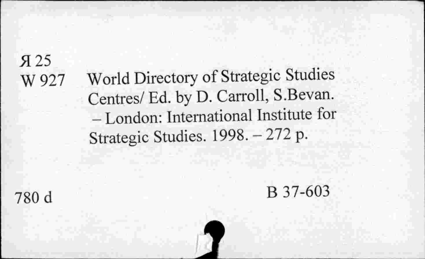 ﻿>1 25
W927
World Directory of Strategic Studies Centres/ Ed. by D. Carroll, S.Bevan. - London: International Institute for Strategic Studies. 1998. - 272 p.
780 d
B 37-603